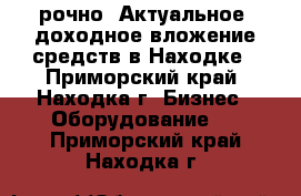 Cрочно! Актуальное, доходное вложение средств в Находке - Приморский край, Находка г. Бизнес » Оборудование   . Приморский край,Находка г.